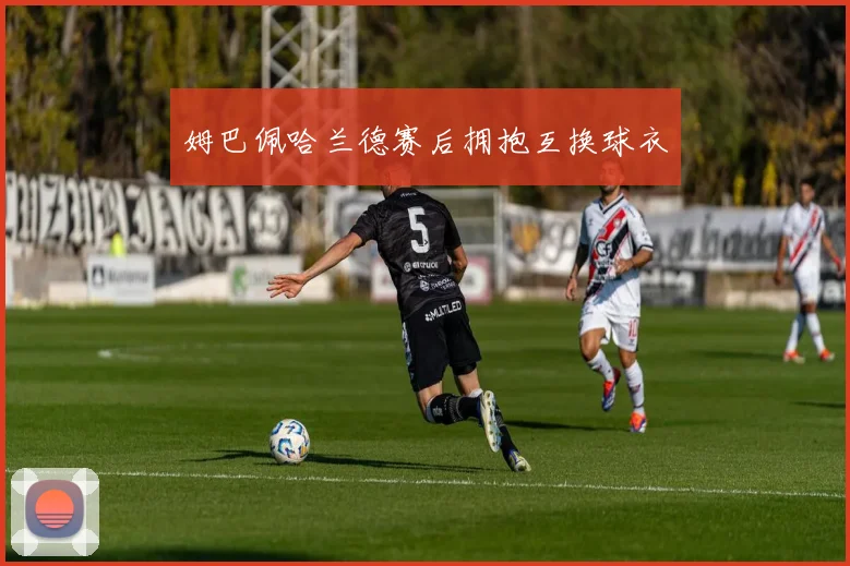 姆巴佩哈兰德赛后拥抱互换球衣