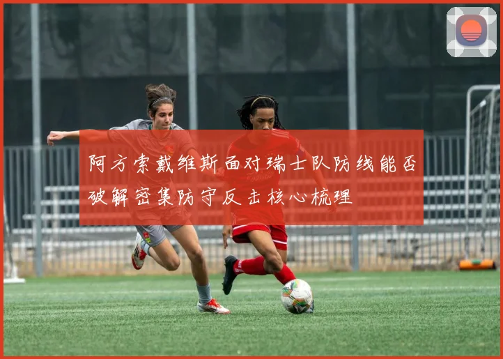 阿方索戴维斯面对瑞士队防线能否破解密集防守反击核心梳理