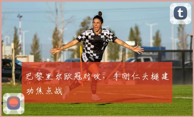 巴黎里尔欧冠对攻，李刚仁头槌建功焦点战