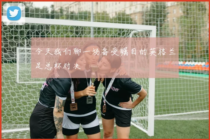 今天我们聊一场备受瞩目的英格兰足总杯对决