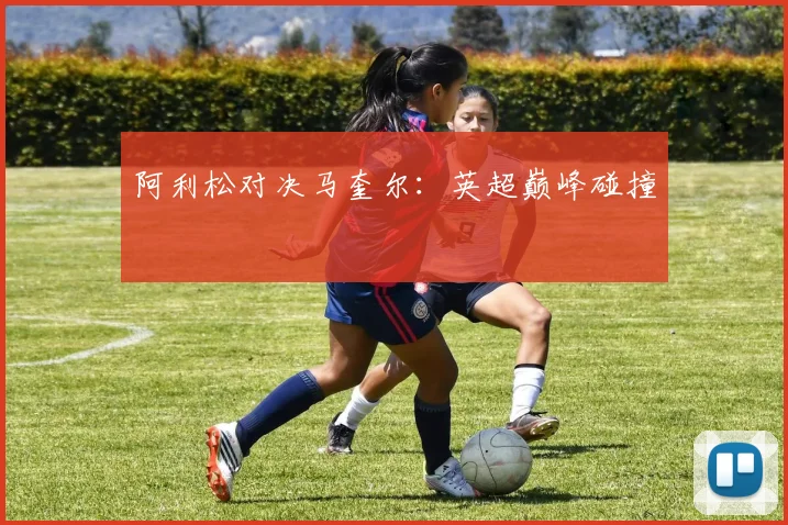 阿利松对决马奎尔：英超巅峰碰撞