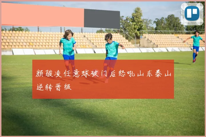 颜骏凌任意球破门后怒吼山东泰山逆转晋级