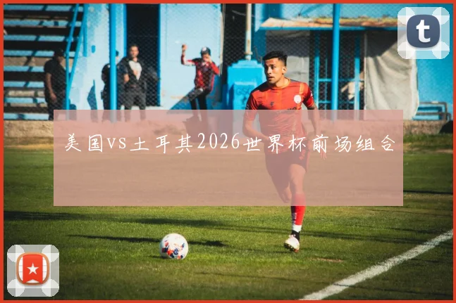 美国vs土耳其2026世界杯前场组合