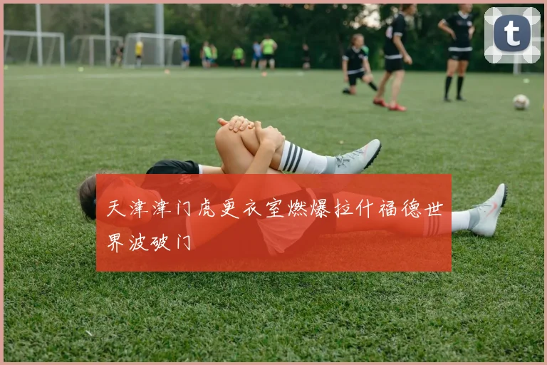 天津津门虎更衣室燃爆拉什福德世界波破门