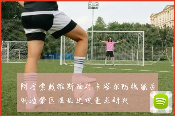 阿方索戴维斯面对卡塔尔防线能否制造禁区混乱进攻重点研判