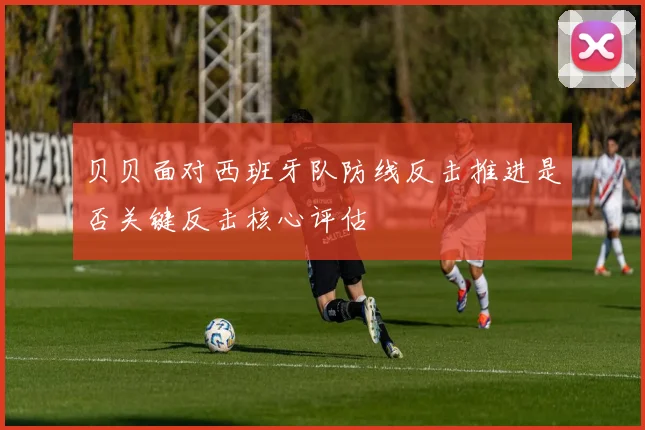 贝贝面对西班牙队防线反击推进是否关键反击核心评估