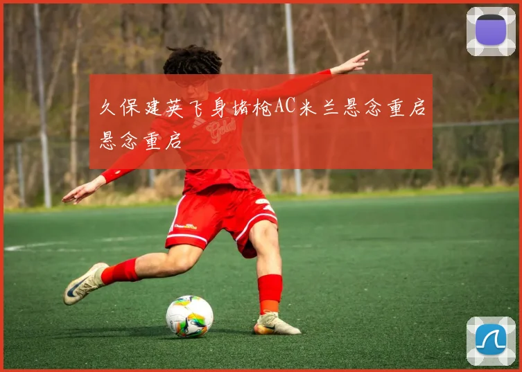 久保建英飞身堵枪AC米兰悬念重启悬念重启