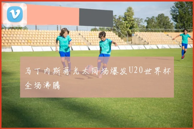 马丁内斯蒋光太同场爆发U20世界杯全场沸腾