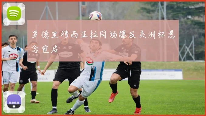 罗德里穆西亚拉同场爆发美洲杯悬念重启