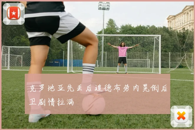 克罗地亚先丢后追德布劳内晃倒后卫剧情拉满