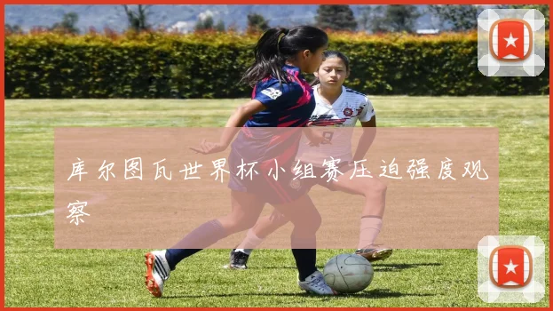 库尔图瓦世界杯小组赛压迫强度观察