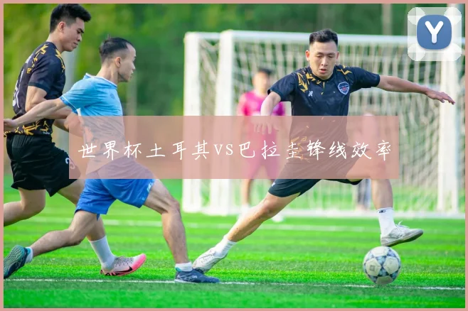 世界杯土耳其vs巴拉圭锋线效率