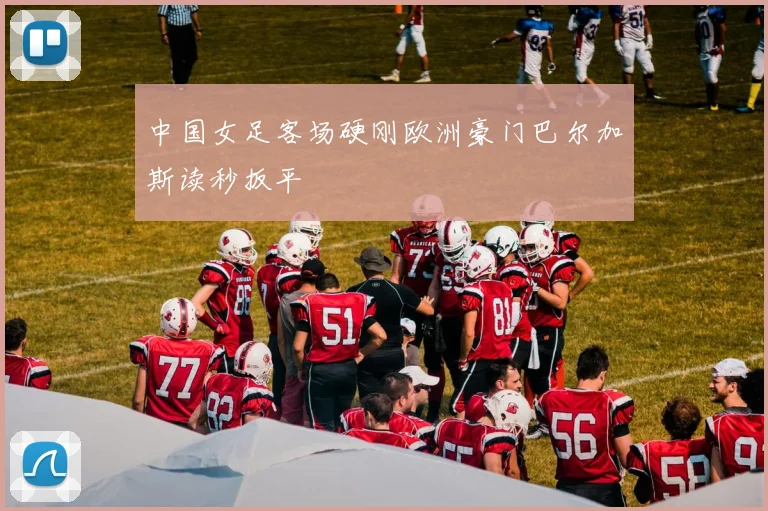 中国女足客场硬刚欧洲豪门巴尔加斯读秒扳平