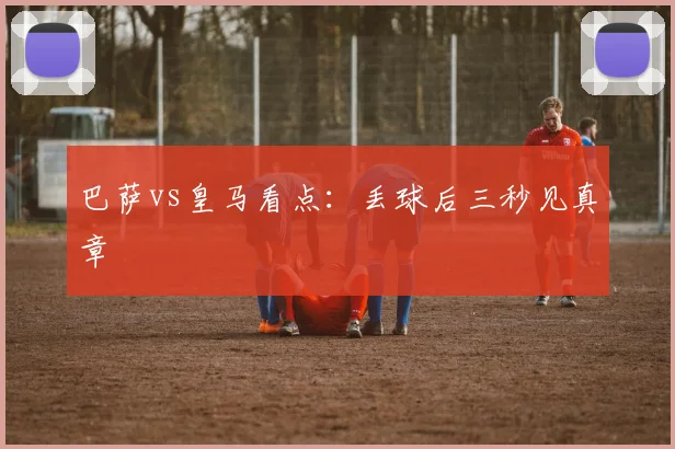 巴萨vs皇马看点：丢球后三秒见真章