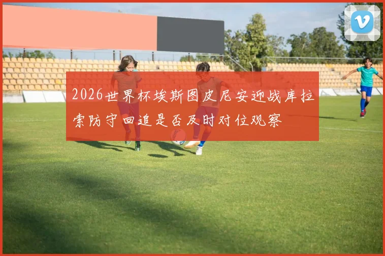 2026世界杯埃斯图皮尼安迎战库拉索防守回追是否及时对位观察