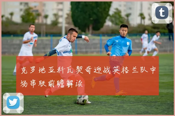 克罗地亚科瓦契奇迎战英格兰队中场串联前瞻解读