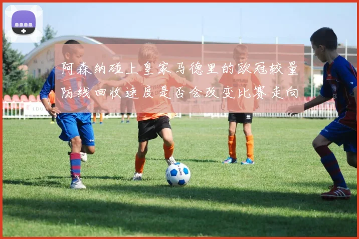 阿森纳碰上皇家马德里的欧冠较量防线回收速度是否会改变比赛走向