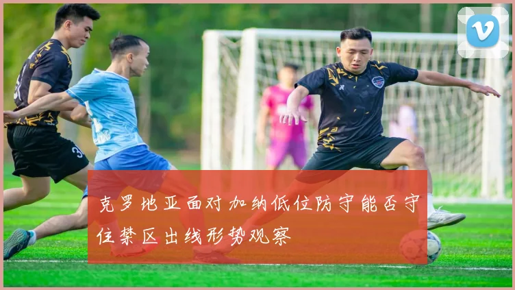 克罗地亚面对加纳低位防守能否守住禁区出线形势观察