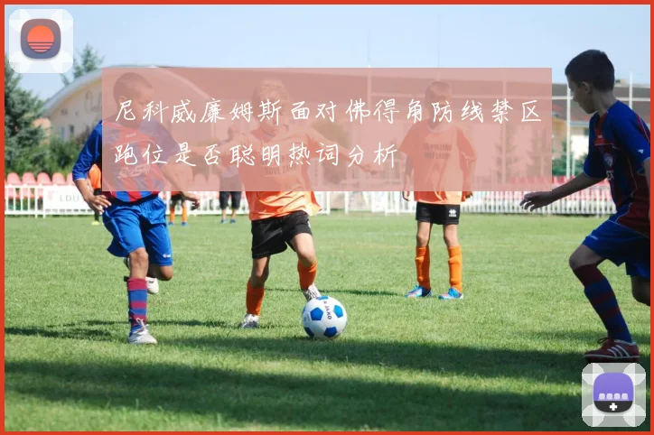 尼科威廉姆斯面对佛得角防线禁区跑位是否聪明热词分析