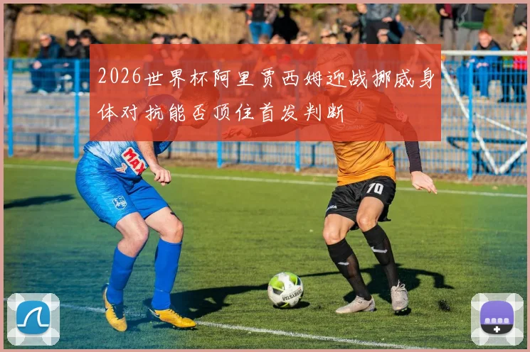 2026世界杯阿里贾西姆迎战挪威身体对抗能否顶住首发判断