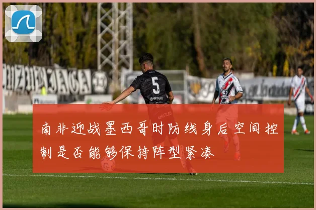 南非迎战墨西哥时防线身后空间控制是否能够保持阵型紧凑