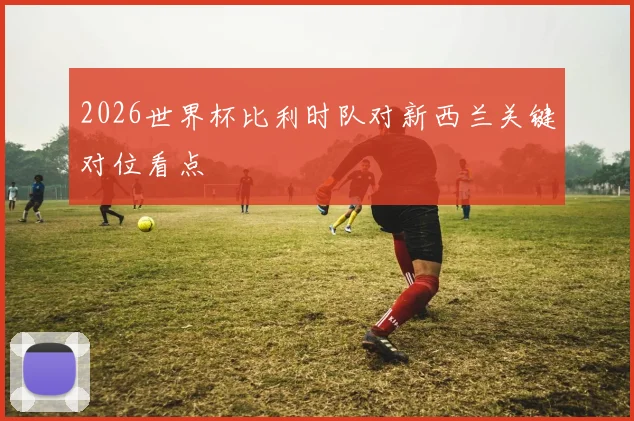 2026世界杯比利时队对新西兰关键对位看点